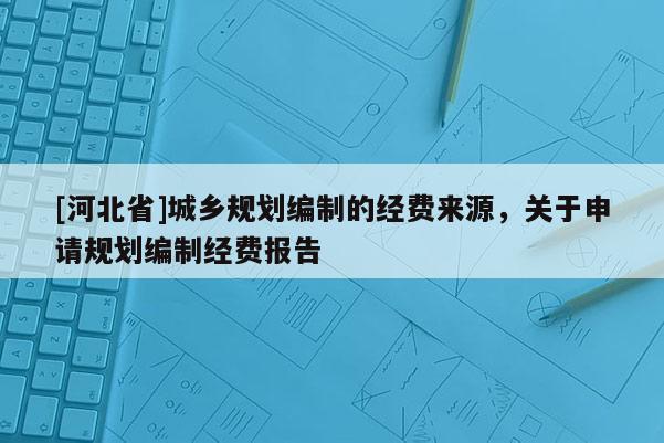 [河北省]城鄉(xiāng)規(guī)劃編制的經(jīng)費(fèi)來源，關(guān)于申請(qǐng)規(guī)劃編制經(jīng)費(fèi)報(bào)告