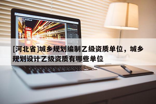 [河北省]城鄉規劃編制乙級資質單位，城鄉規劃設計乙級資質有哪些單位