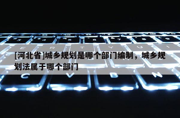 [河北省]城鄉(xiāng)規(guī)劃是哪個(gè)部門(mén)編制，城鄉(xiāng)規(guī)劃法屬于哪個(gè)部門(mén)