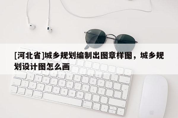 [河北省]城鄉(xiāng)規(guī)劃編制出圖章樣圖，城鄉(xiāng)規(guī)劃設(shè)計圖怎么畫