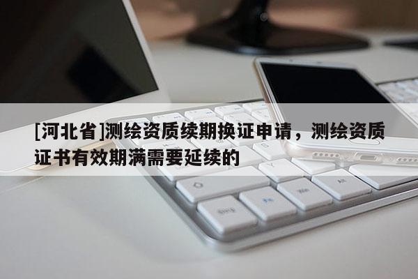 [河北省]測繪資質續期換證申請，測繪資質證書有效期滿需要延續的