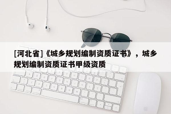 [河北省]《城鄉規劃編制資質證書》，城鄉規劃編制資質證書甲級資質
