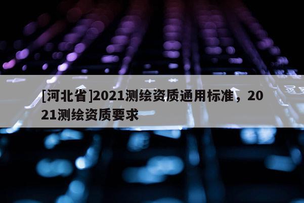 [河北省]2021測繪資質(zhì)通用標(biāo)準(zhǔn)，2021測繪資質(zhì)要求