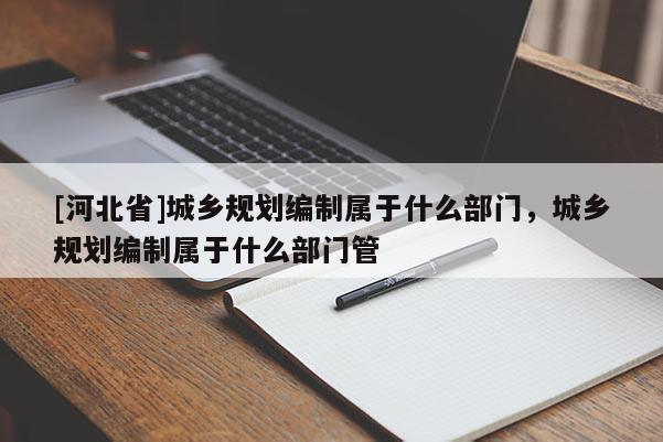 [河北省]城鄉規劃編制屬于什么部門，城鄉規劃編制屬于什么部門管