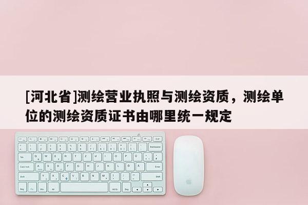 [河北省]測繪營業執照與測繪資質，測繪單位的測繪資質證書由哪里統一規定