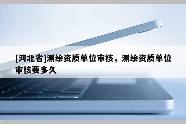 [河北省]測繪資質單位審核，測繪資質單位審核要多久