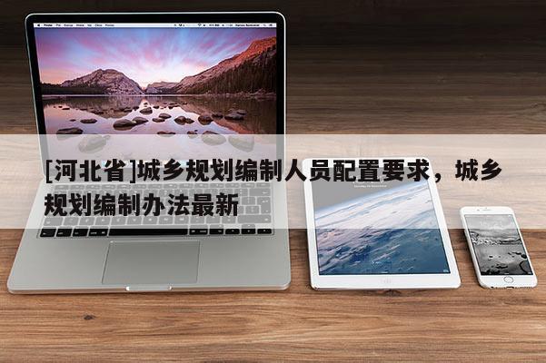 [河北省]城鄉規劃編制人員配置要求，城鄉規劃編制辦法最新