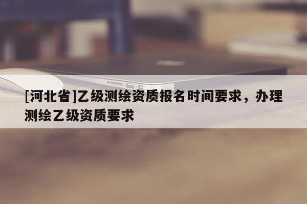 [河北省]乙級測繪資質報名時間要求，辦理測繪乙級資質要求