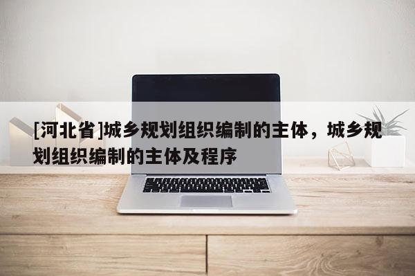[河北省]城鄉(xiāng)規(guī)劃組織編制的主體，城鄉(xiāng)規(guī)劃組織編制的主體及程序