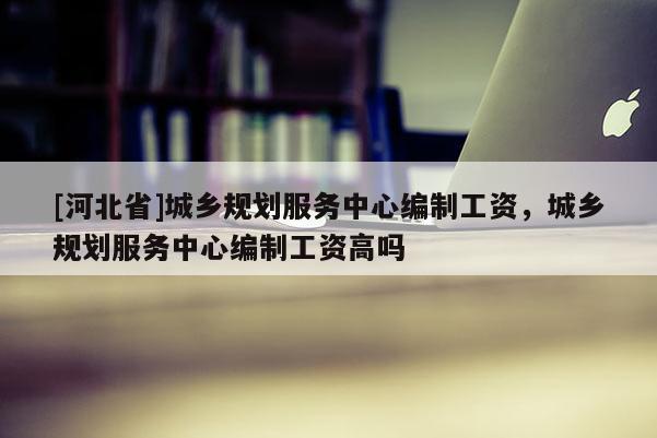 [河北省]城鄉(xiāng)規(guī)劃服務(wù)中心編制工資，城鄉(xiāng)規(guī)劃服務(wù)中心編制工資高嗎