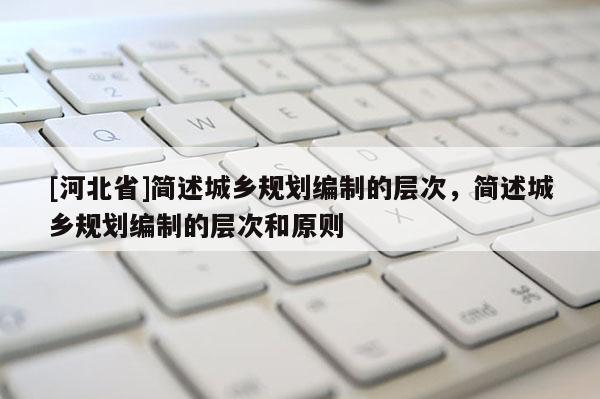 [河北省]簡述城鄉(xiāng)規(guī)劃編制的層次，簡述城鄉(xiāng)規(guī)劃編制的層次和原則
