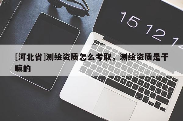 [河北省]測繪資質怎么考取，測繪資質是干嘛的