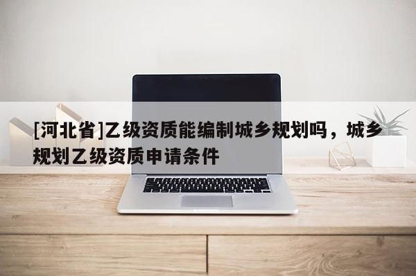 [河北省]乙級資質能編制城鄉規劃嗎，城鄉規劃乙級資質申請條件