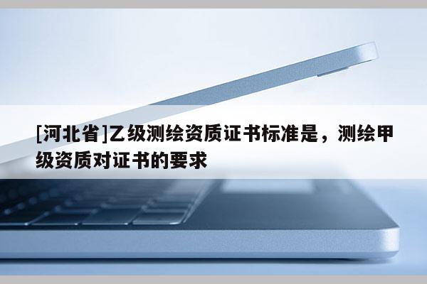 [河北省]乙級測繪資質證書標準是，測繪甲級資質對證書的要求