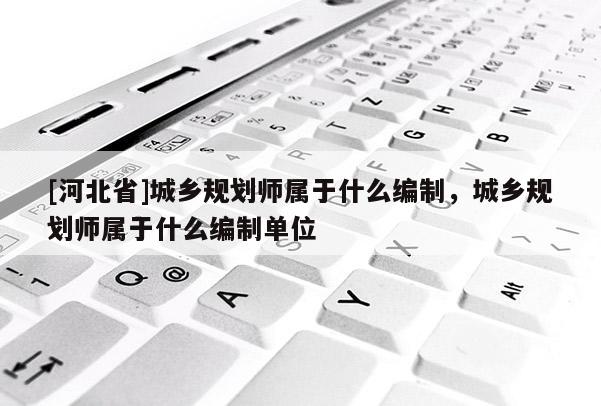 [河北省]城鄉規劃師屬于什么編制，城鄉規劃師屬于什么編制單位