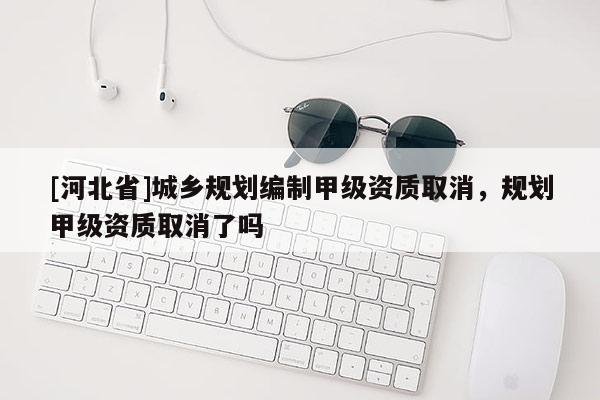 [河北省]城鄉規劃編制甲級資質取消，規劃甲級資質取消了嗎