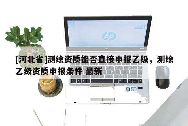 [河北省]測繪資質能否直接申報乙級，測繪乙級資質申報條件 最新