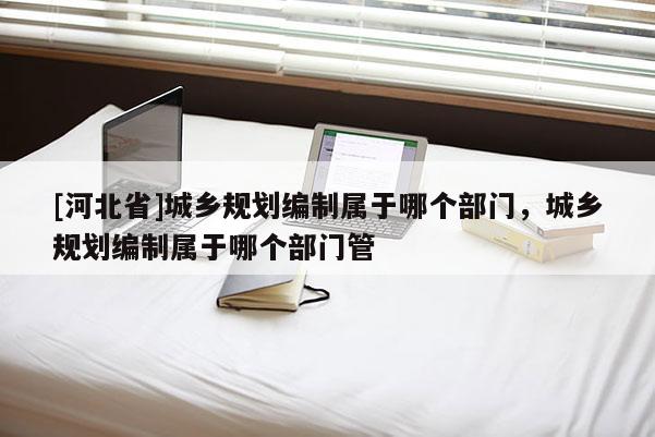 [河北省]城鄉規劃編制屬于哪個部門，城鄉規劃編制屬于哪個部門管