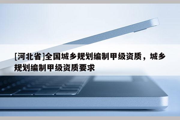 [河北省]全國城鄉(xiāng)規(guī)劃編制甲級(jí)資質(zhì)，城鄉(xiāng)規(guī)劃編制甲級(jí)資質(zhì)要求