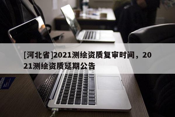 [河北省]2021測繪資質(zhì)復(fù)審時間，2021測繪資質(zhì)延期公告