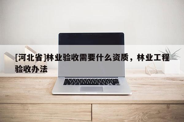 [河北省]林業驗收需要什么資質，林業工程驗收辦法