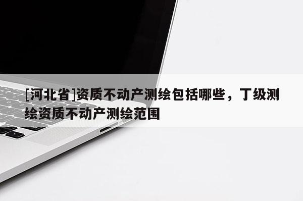 [河北省]資質不動產測繪包括哪些，丁級測繪資質不動產測繪范圍