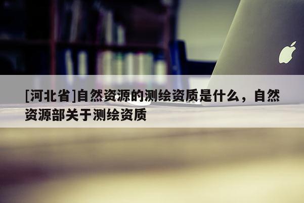 [河北省]自然資源的測繪資質是什么，自然資源部關于測繪資質