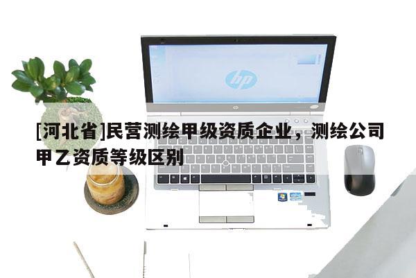 [河北省]民營測繪甲級資質企業，測繪公司甲乙資質等級區別