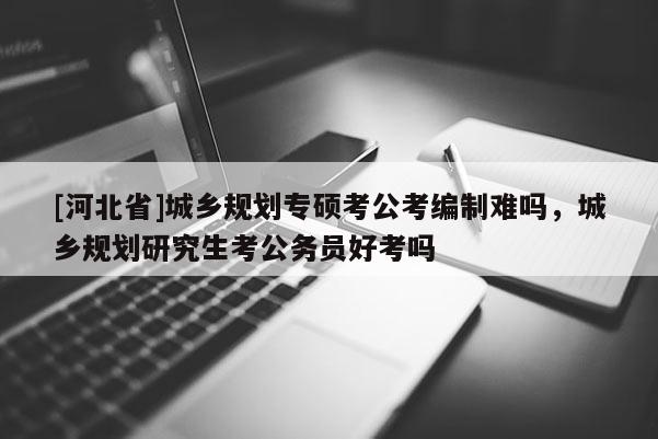 [河北省]城鄉(xiāng)規(guī)劃專碩考公考編制難嗎，城鄉(xiāng)規(guī)劃研究生考公務(wù)員好考嗎