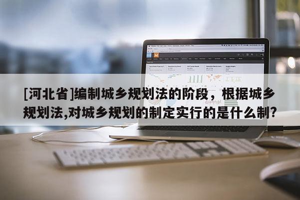 [河北省]編制城鄉規劃法的階段，根據城鄉規劃法,對城鄉規劃的制定實行的是什么制?
