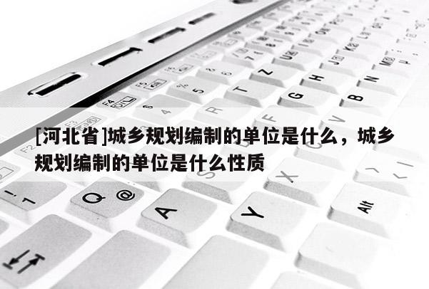 [河北省]城鄉規劃編制的單位是什么，城鄉規劃編制的單位是什么性質