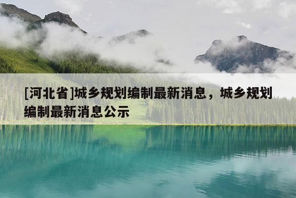 [河北省]城鄉(xiāng)規(guī)劃編制最新消息，城鄉(xiāng)規(guī)劃編制最新消息公示