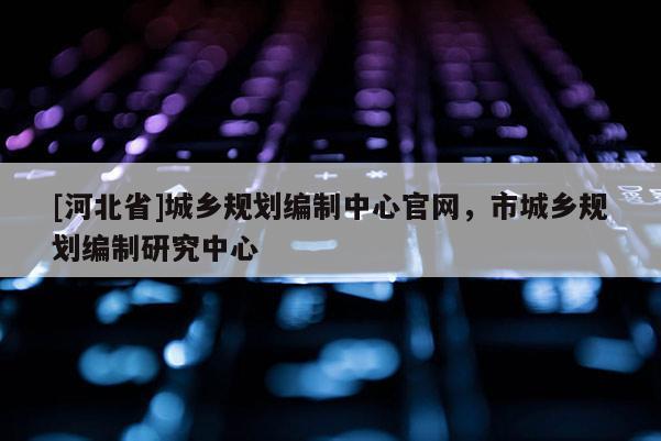 [河北省]城鄉規劃編制中心官網，市城鄉規劃編制研究中心