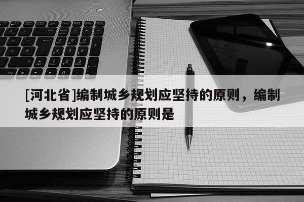 [河北省]編制城鄉規劃應堅持的原則，編制城鄉規劃應堅持的原則是
