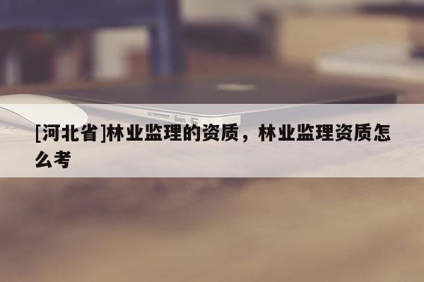 [河北省]林業(yè)監(jiān)理的資質(zhì)，林業(yè)監(jiān)理資質(zhì)怎么考