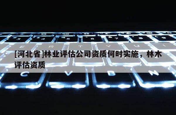[河北省]林業(yè)評(píng)估公司資質(zhì)何時(shí)實(shí)施，林木評(píng)估資質(zhì)