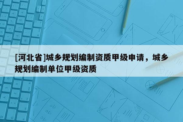 [河北省]城鄉規劃編制資質甲級申請，城鄉規劃編制單位甲級資質