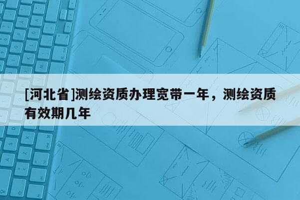 [河北省]測繪資質辦理寬帶一年，測繪資質有效期幾年