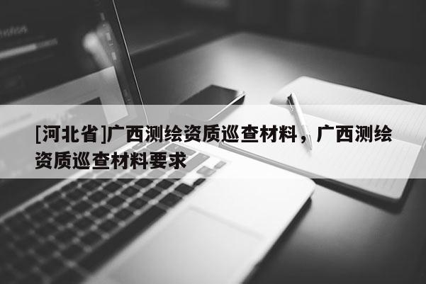 [河北省]廣西測繪資質(zhì)巡查材料，廣西測繪資質(zhì)巡查材料要求