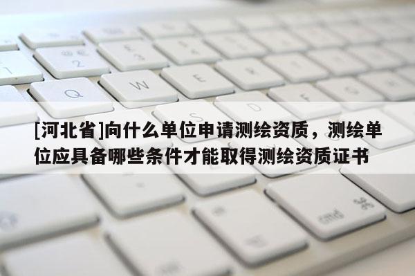 [河北省]向什么單位申請測繪資質(zhì)，測繪單位應(yīng)具備哪些條件才能取得測繪資質(zhì)證書