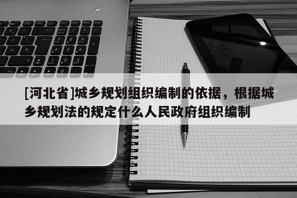 [河北省]城鄉規劃組織編制的依據，根據城鄉規劃法的規定什么人民政府組織編制