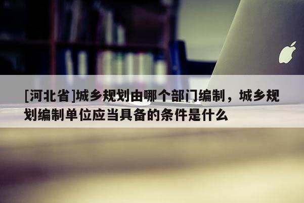 [河北省]城鄉規劃由哪個部門編制，城鄉規劃編制單位應當具備的條件是什么