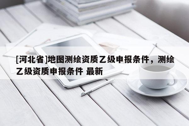 [河北省]地圖測(cè)繪資質(zhì)乙級(jí)申報(bào)條件，測(cè)繪乙級(jí)資質(zhì)申報(bào)條件 最新