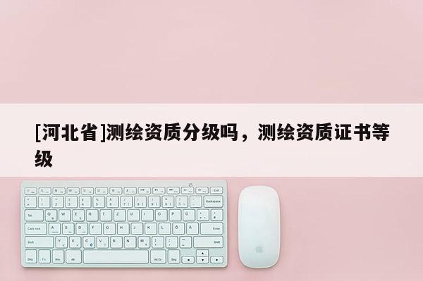[河北省]測繪資質分級嗎，測繪資質證書等級