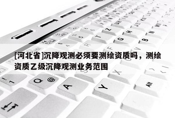 [河北省]沉降觀測必須要測繪資質(zhì)嗎，測繪資質(zhì)乙級沉降觀測業(yè)務(wù)范圍