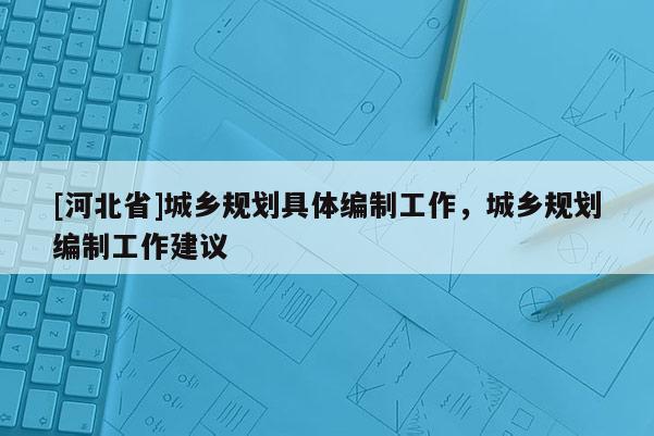 [河北省]城鄉(xiāng)規(guī)劃具體編制工作，城鄉(xiāng)規(guī)劃編制工作建議