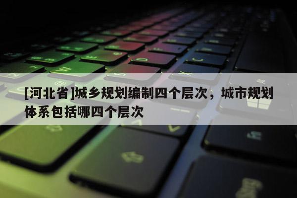 [河北省]城鄉規劃編制四個層次，城市規劃體系包括哪四個層次