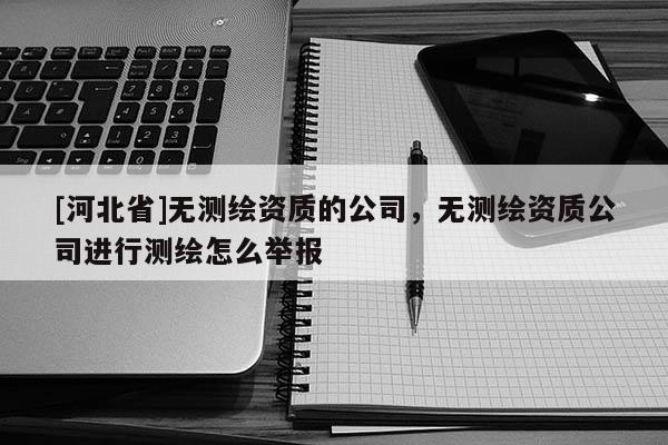 [河北省]無(wú)測(cè)繪資質(zhì)的公司，無(wú)測(cè)繪資質(zhì)公司進(jìn)行測(cè)繪怎么舉報(bào)