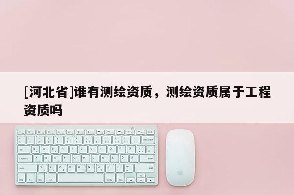 [河北省]誰有測繪資質，測繪資質屬于工程資質嗎