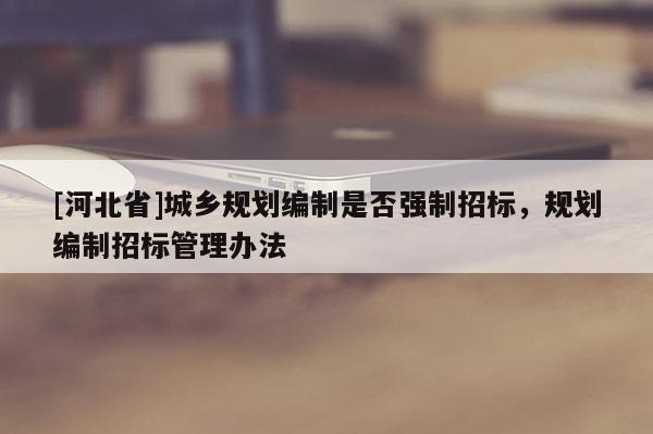 [河北省]城鄉(xiāng)規(guī)劃編制是否強制招標(biāo)，規(guī)劃編制招標(biāo)管理辦法